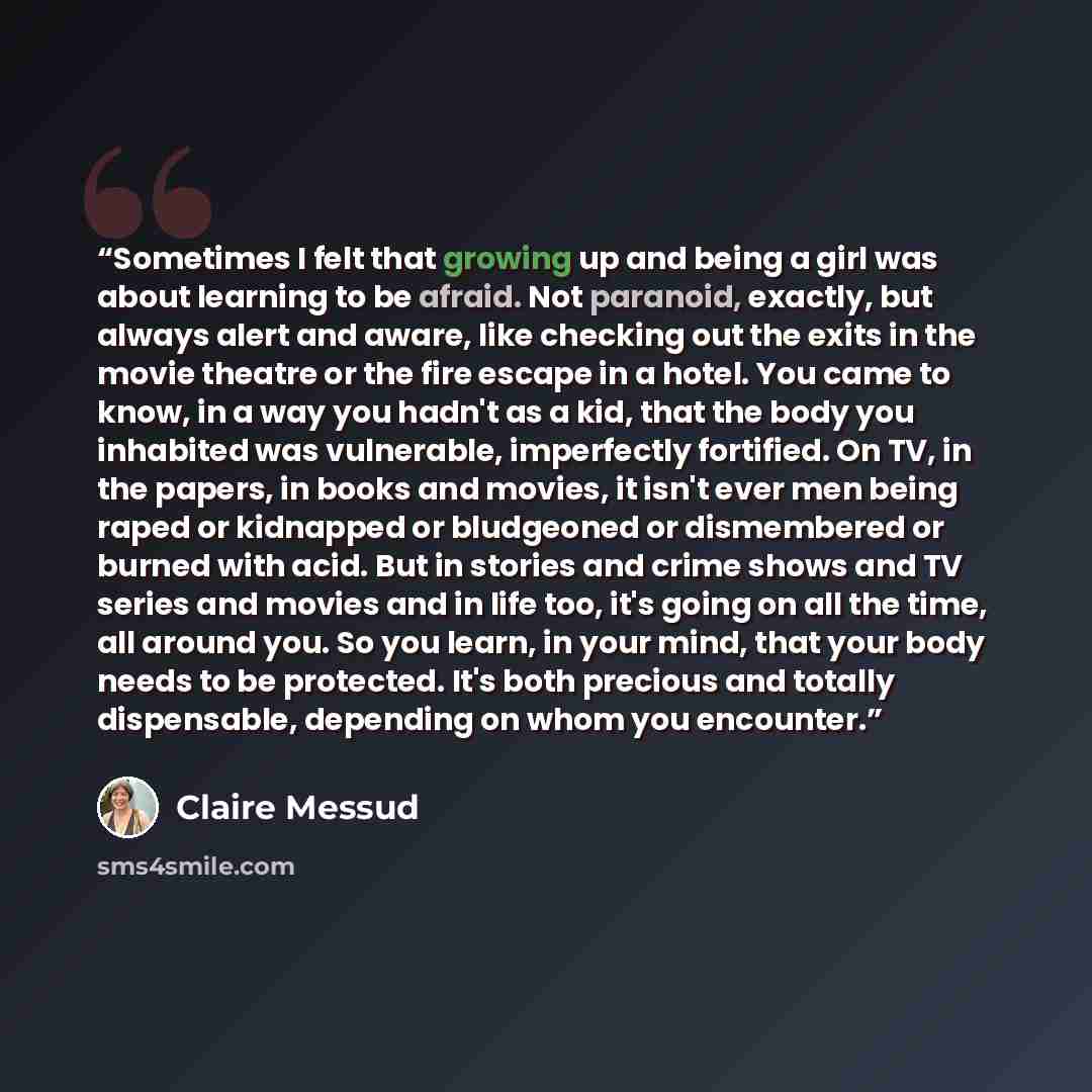 “Sometimes I felt that growing up and being a girl was about learning to be afraid. Not paranoid, exactly, but always alert and aware, like checking out the exits in the movie theatre or the fire escape in a hotel. You came to know, in a way you hadn't as a kid, that the body you inhabited was…” quote by Claire Messud
