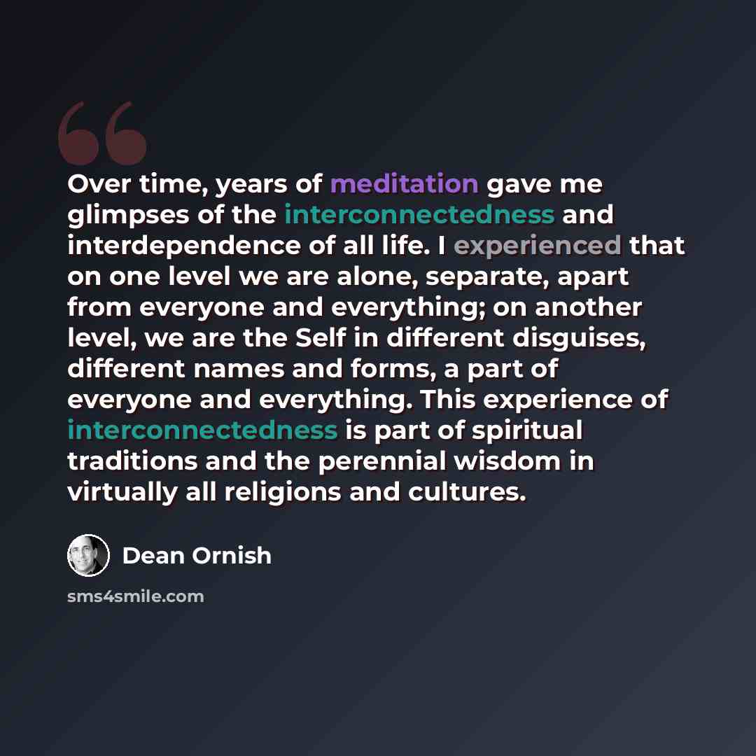 “Over time, years of meditation gave me glimpses of the interconnectedness and interdependence of all life. I experienced that on one level we are alone, separate, apart from everyone and everything; on another level, we are the Self in different disguises, different names and forms, a part of…” quote by Dean Ornish
