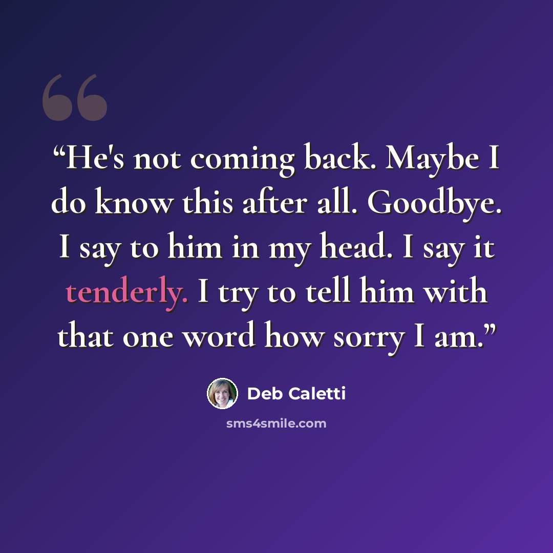 “He's not coming back. Maybe I do know this after all. Goodbye. I say to him in my head. I say it tenderly. I try to tell him with that one word how sorry I am.” quote by Deb Caletti