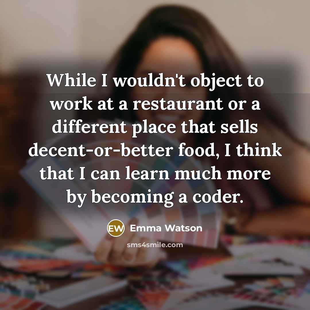 “While I wouldn't object to work at a restaurant or a different place that sells decent-or-better food, I think that I can learn much more by becoming a coder.” quote by Emma Watson