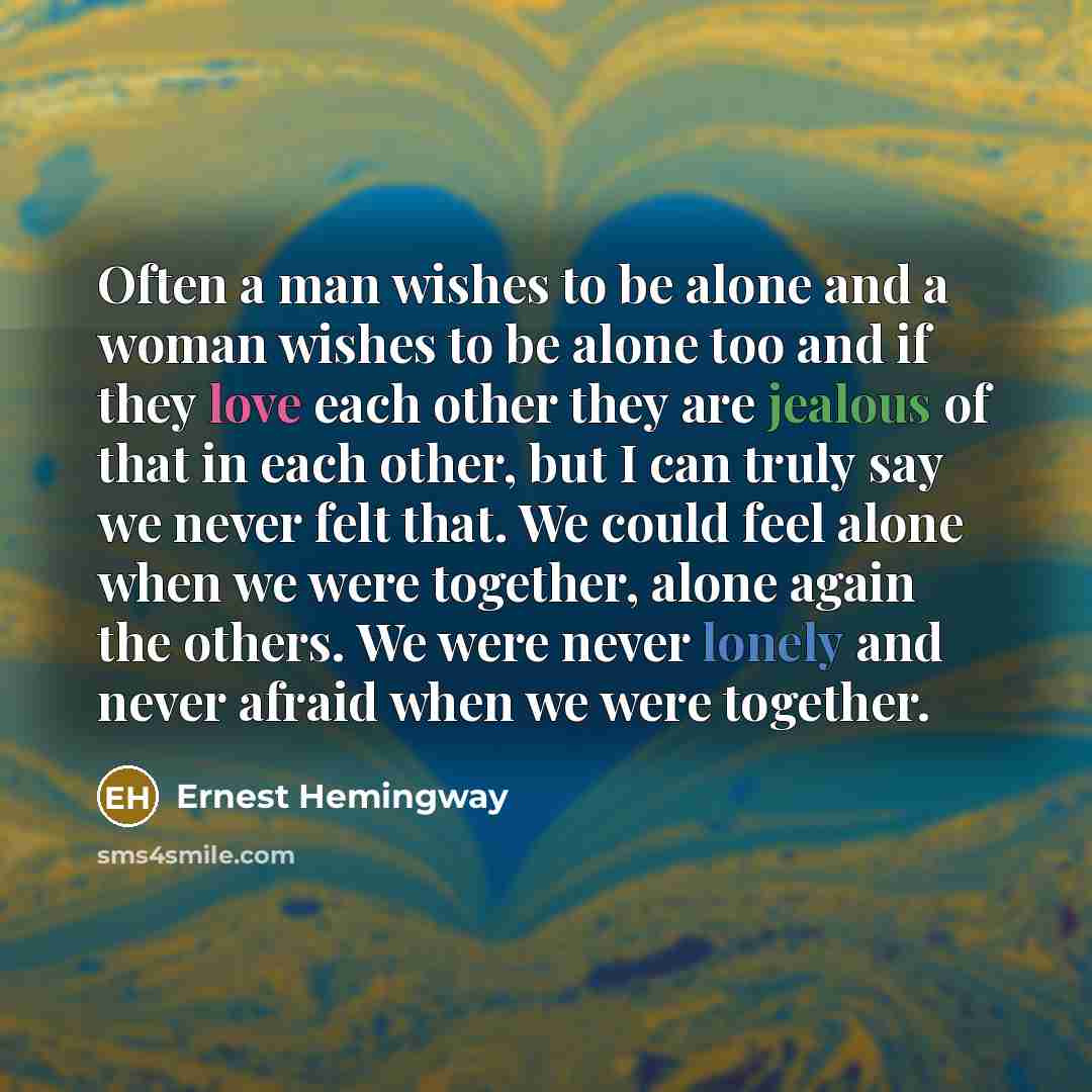 “Often a man wishes to be alone and a woman wishes to be alone too and if they love each other they are jealous of that in each other, but I can truly say we never felt that. We could feel alone when we were together, alone again the others. We were never lonely and never afraid when we were…” quote by Ernest Hemingway