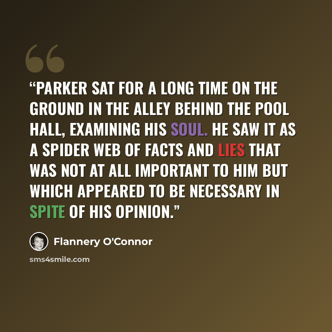 “Parker sat for a long time on the ground in the alley behind the pool hall, examining his soul. He saw it as a spider web of facts and lies that was not at all important to him but which appeared to be necessary in spite of his opinion.” quote by Flannery O'Connor