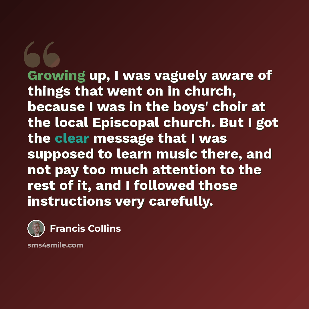 “Growing up, I was vaguely aware of things that went on in church, because I was in the boys' choir at the local Episcopal church. But I got the clear message that I was supposed to learn music there, and not pay too much attention to the rest of it, and I followed those instructions very carefully.” quote by Francis Collins
