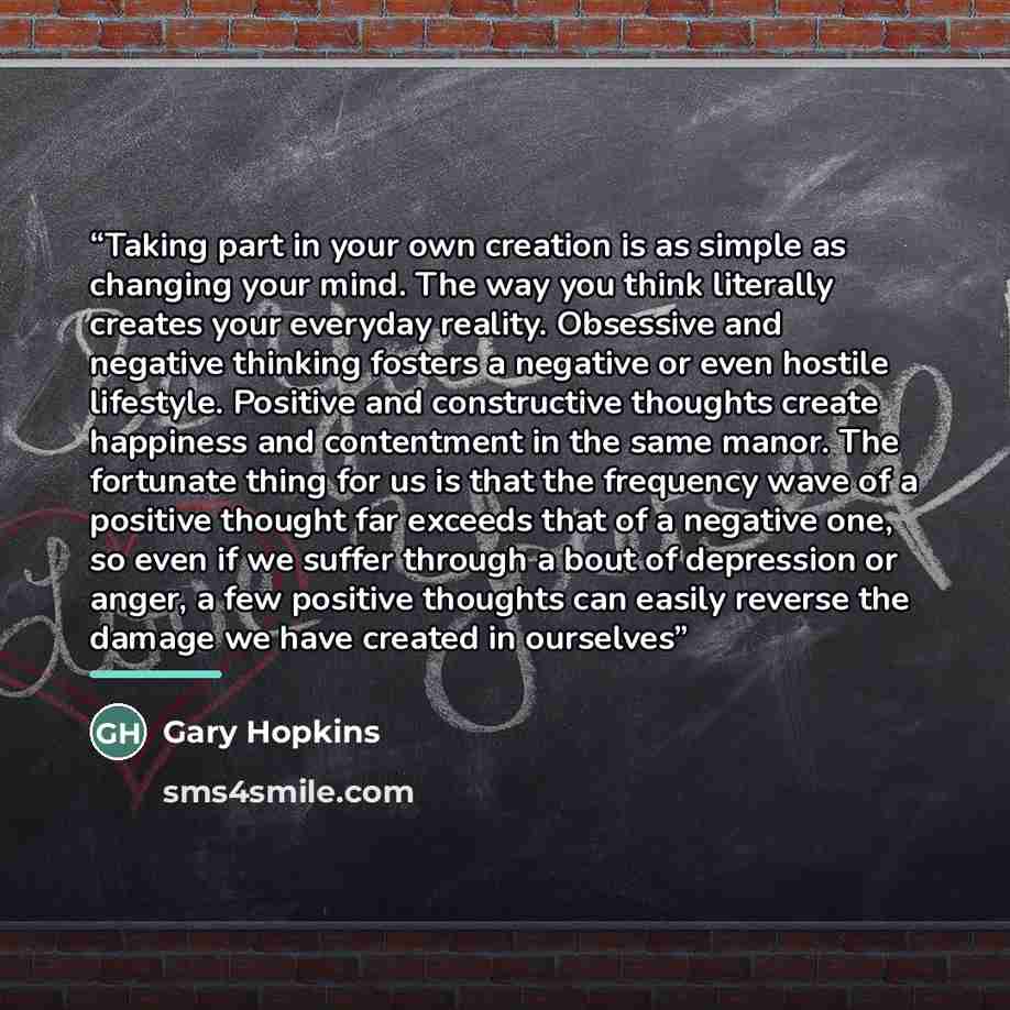 “Taking part in your own creation is as simple as changing your mind. The way you think literally creates your everyday reality. Obsessive and negative thinking fosters a negative or even hostile lifestyle. Positive and constructive thoughts create happiness and contentment in the same manor. The…” quote by Gary Hopkins