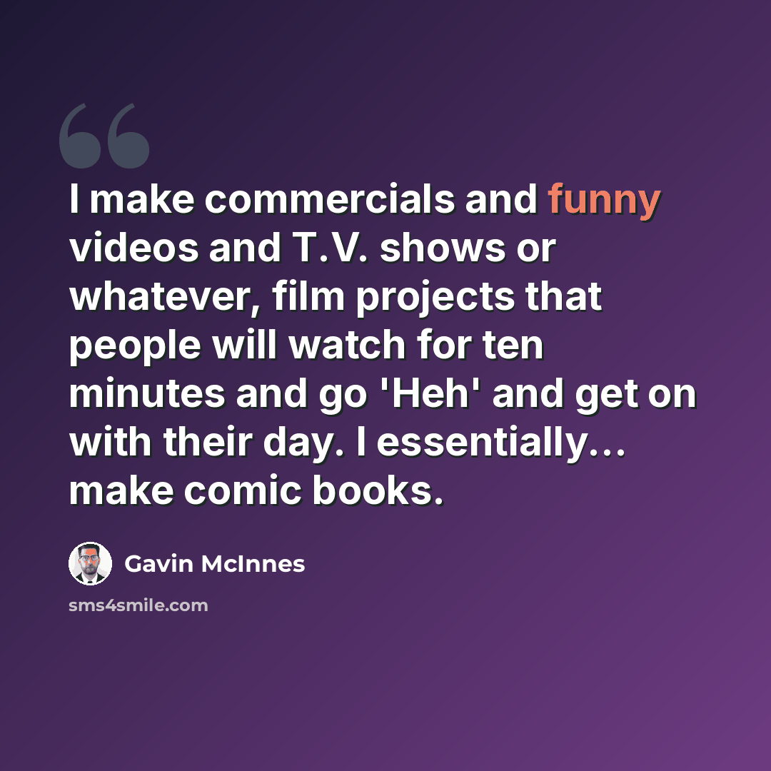 “I make commercials and funny videos and T.V. shows or whatever, film projects that people will watch for ten minutes and go 'Heh' and get on with their day. I essentially... make comic books.” quote by Gavin McInnes