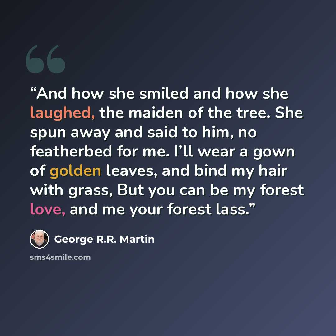 “And how she smiled and how she laughed, the maiden of the tree. She spun away and said to him, no featherbed for me. I’ll wear a gown of golden leaves, and bind my hair with grass, But you can be my forest love, and me your forest lass.” quote by George R.R. Martin