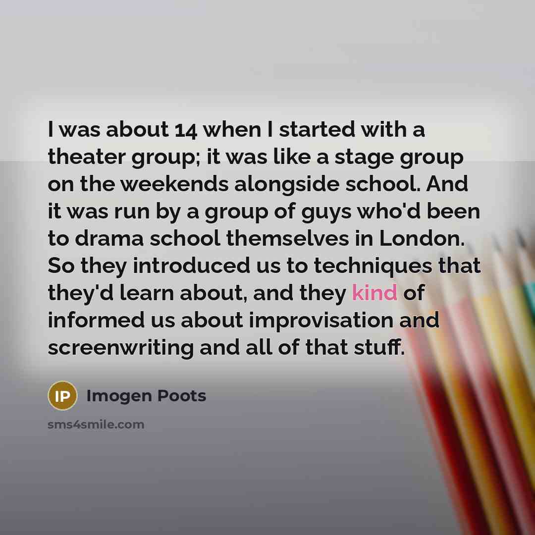 “I was about 14 when I started with a theater group; it was like a stage group on the weekends alongside school. And it was run by a group of guys who'd been to drama school themselves in London. So they introduced us to techniques that they'd learn about, and they kind of informed us about…” quote by Imogen Poots
