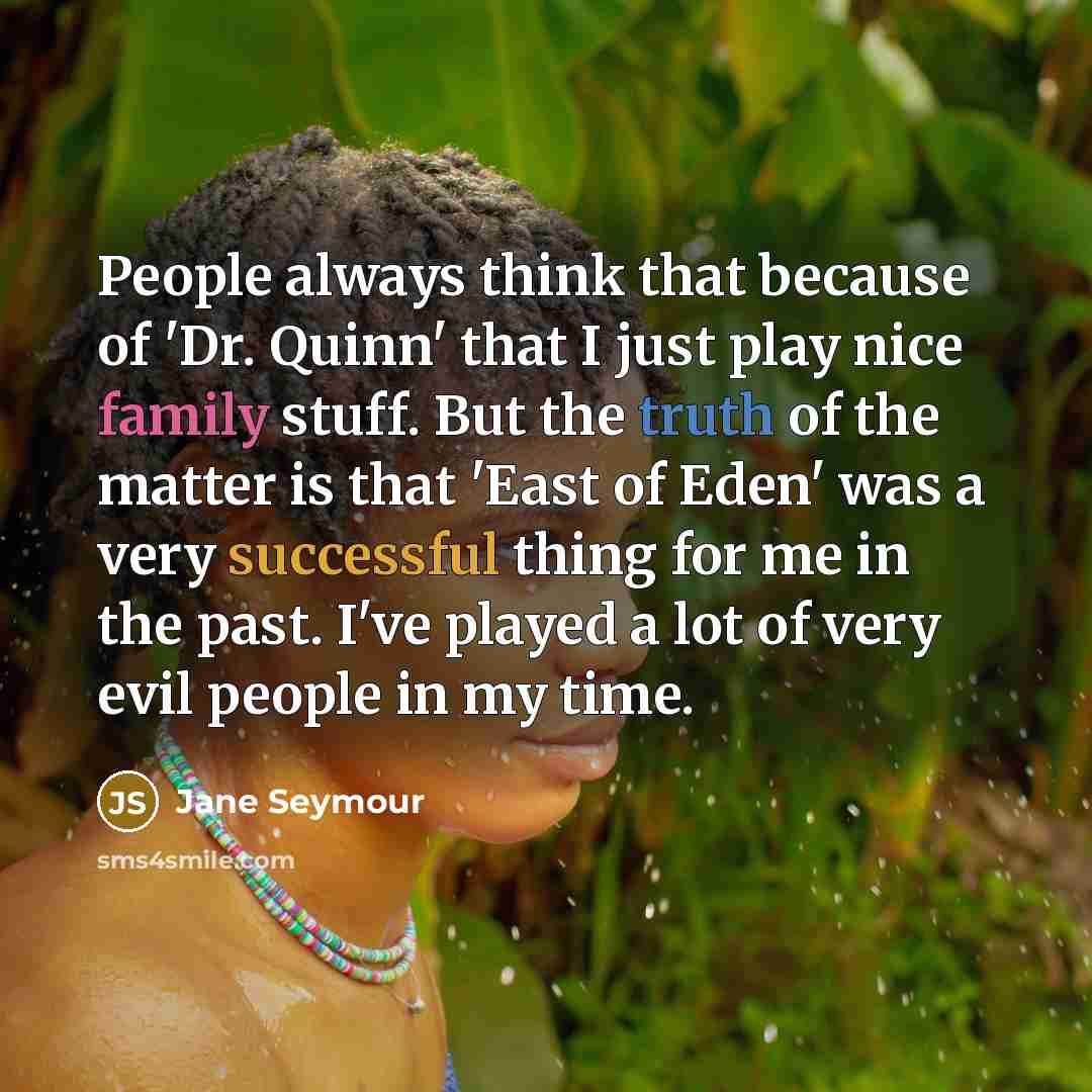 “People always think that because of 'Dr. Quinn' that I just play nice family stuff. But the truth of the matter is that 'East of Eden' was a very successful thing for me in the past. I've played a lot of very evil people in my time.” quote by Jane Seymour