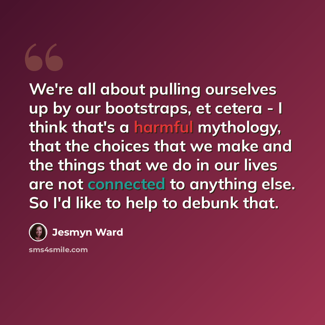 “We're all about pulling ourselves up by our bootstraps, et cetera - I think that's a harmful mythology, that the choices that we make and the things that we do in our lives are not connected to anything else. So I'd like to help to debunk that.” quote by Jesmyn Ward