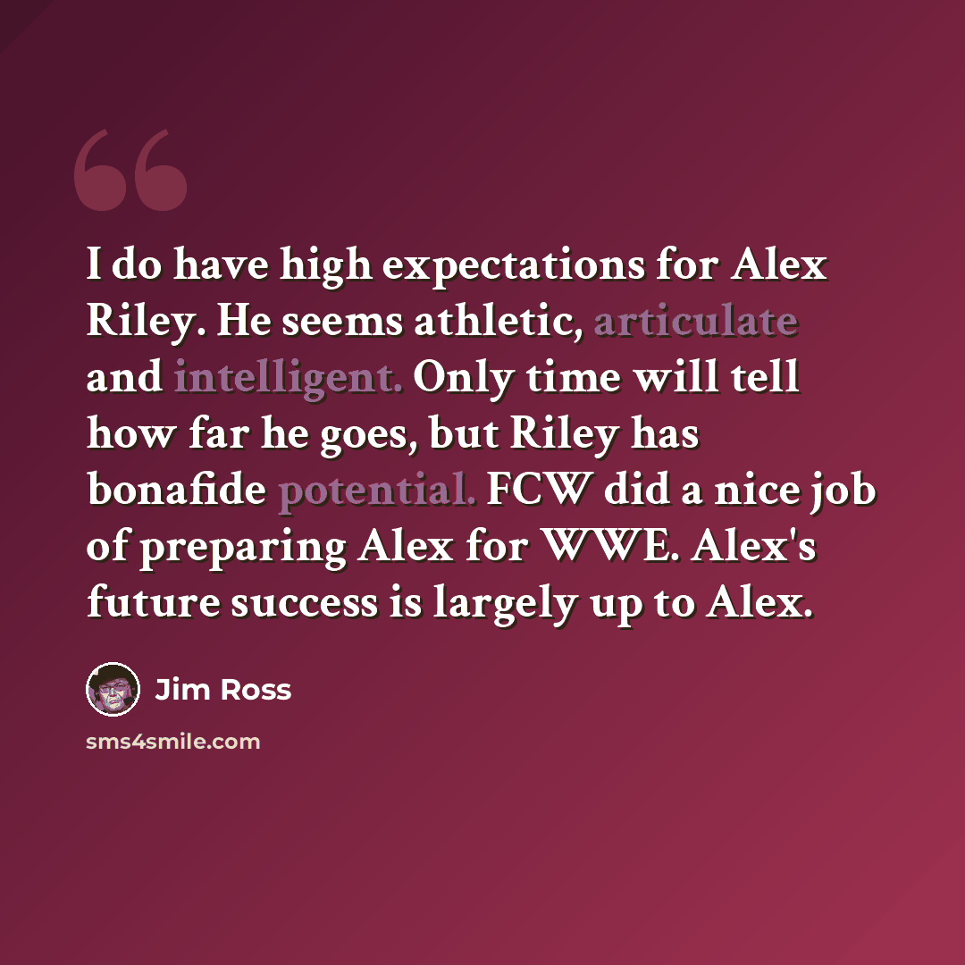 “I do have high expectations for Alex Riley. He seems athletic, articulate and intelligent. Only time will tell how far he goes, but Riley has bonafide potential. FCW did a nice job of preparing Alex for WWE. Alex's future success is largely up to Alex.” quote by Jim Ross