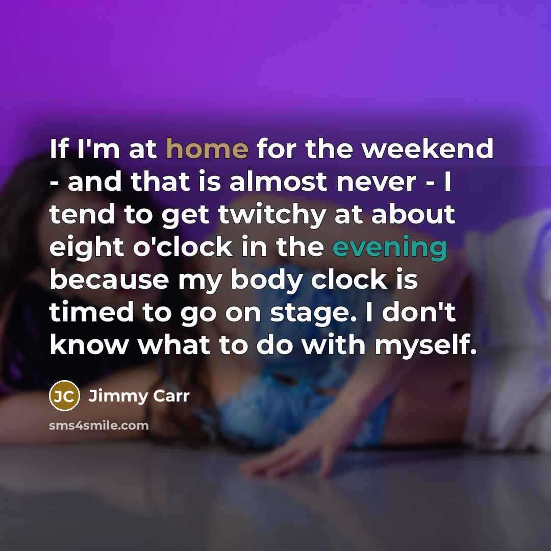 “If I'm at home for the weekend - and that is almost never - I tend to get twitchy at about eight o'clock in the evening because my body clock is timed to go on stage. I don't know what to do with myself.” quote by Jimmy Carr