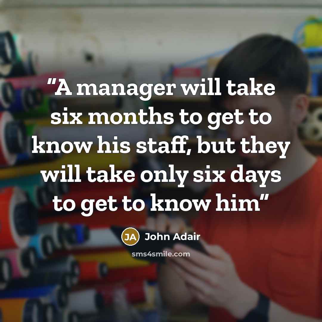 “A manager will take six months to get to know his staff, but they will take only six days to get to know him” quote by John Adair