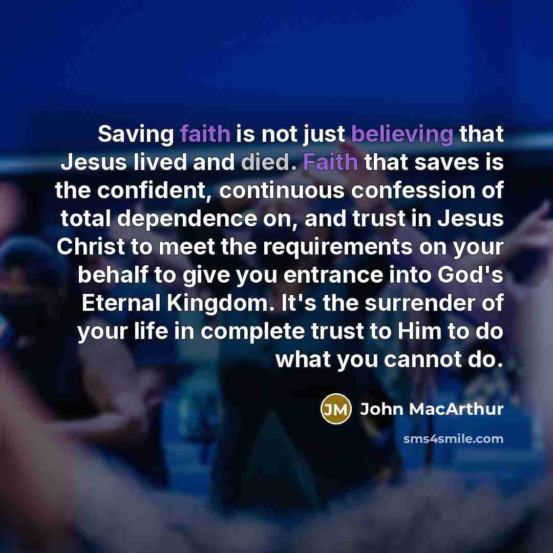 “Saving faith is not just believing that Jesus lived and died. Faith that saves is the confident, continuous confession of total dependence on, and trust in Jesus Christ to meet the requirements on your behalf to give you entrance into God's Eternal Kingdom. It's the surrender of your life in…” quote by John Macarthur