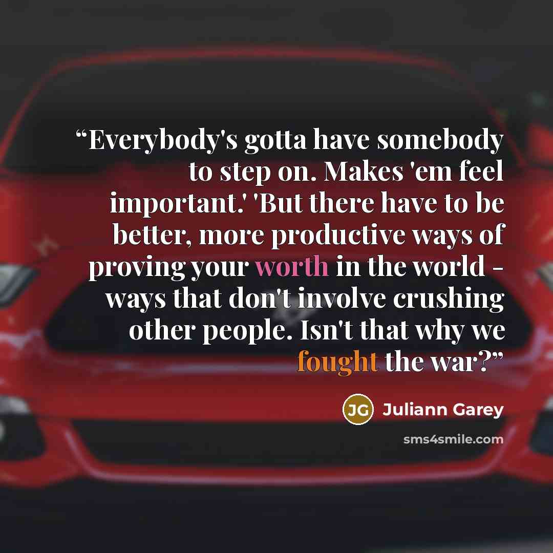 “Everybody's gotta have somebody to step on. Makes 'em feel important.' 'But there have to be better, more productive ways of proving your worth in the world - ways that don't involve crushing other people. Isn't that why we fought the war?” quote by Juliann Garey