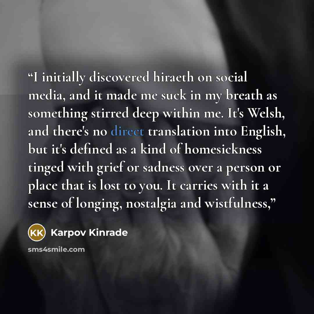 “I initially discovered hiraeth on social media, and it made me suck in my breath as something stirred deep within me. It's Welsh, and there's no direct translation into English, but it's defined as a kind of homesickness tinged with grief or sadness over a person or place that is lost to you. It…” quote by Karpov Kinrade