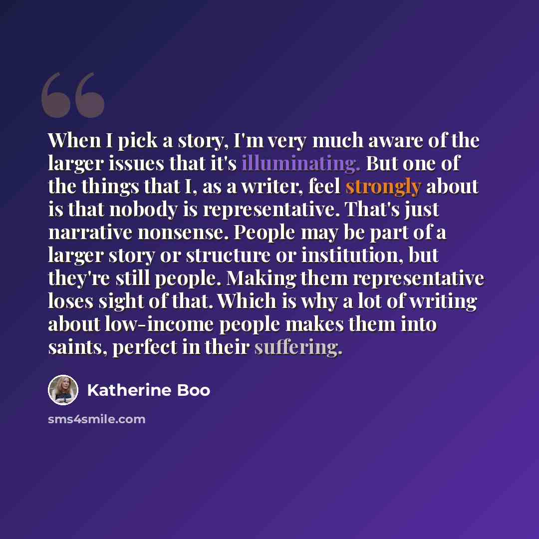 “When I pick a story, I'm very much aware of the larger issues that it's illuminating. But one of the things that I, as a writer, feel strongly about is that nobody is representative. That's just narrative nonsense. People may be part of a larger story or structure or institution, but they're still…” quote by Katherine Boo