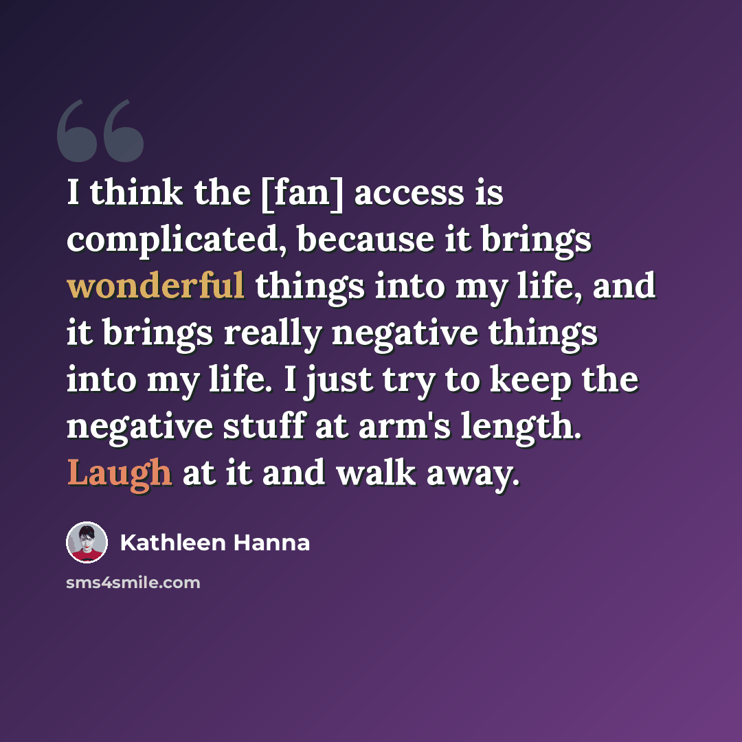 “I think the [fan] access is complicated, because it brings wonderful things into my life, and it brings really negative things into my life. I just try to keep the negative stuff at arm's length. Laugh at it and walk away.” quote by Kathleen Hanna
