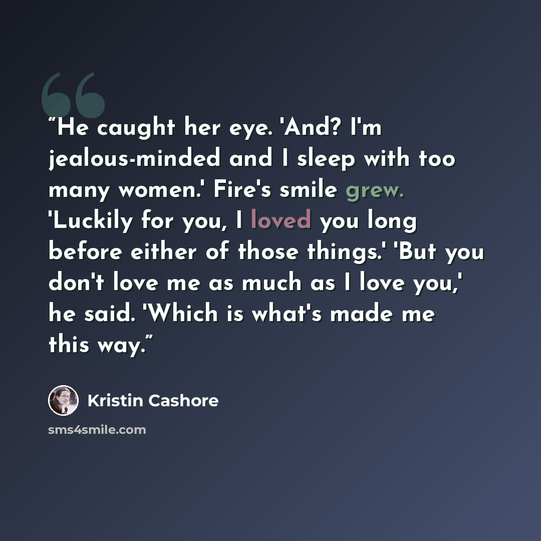 “He caught her eye. 'And? I'm jealous-minded and I sleep with too many women.' Fire's smile grew. 'Luckily for you, I loved you long before either of those things.' 'But you don't love me as much as I love you,' he said. 'Which is what's made me this way.” quote by Kristin Cashore