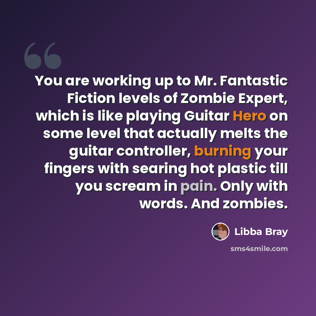 “You are working up to Mr. Fantastic Fiction levels of Zombie Expert, which is like playing Guitar Hero on some level that actually melts the guitar controller, burning your fingers with searing hot plastic till you scream in pain. Only with words. And zombies.” quote by Libba Bray