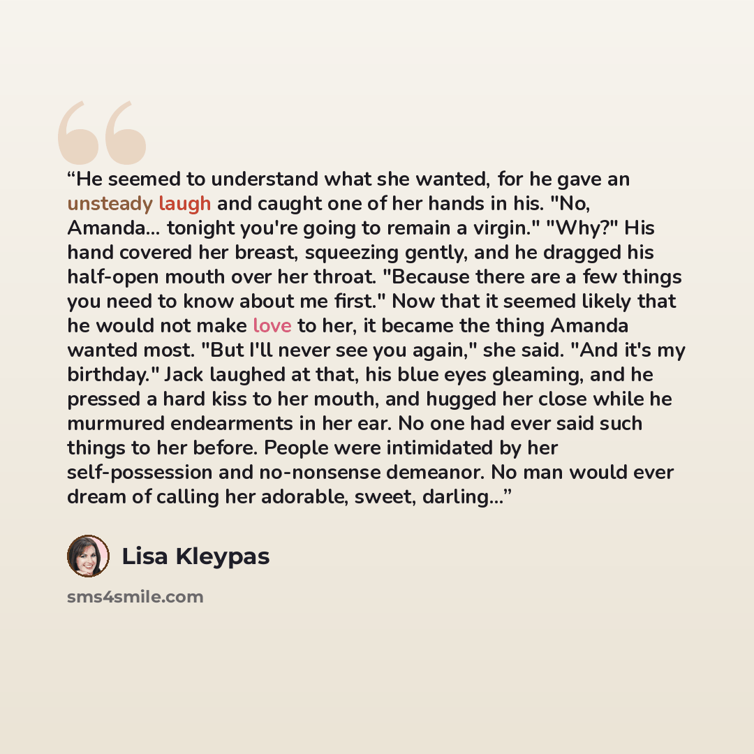 “He seemed to understand what she wanted, for he gave an unsteady laugh and caught one of her hands in his. "No, Amanda... tonight you're going to remain a virgin." "Why?" His hand covered her breast, squeezing gently, and he dragged his half-open mouth over her throat. "Because there are a few…” quote by Lisa Kleypas