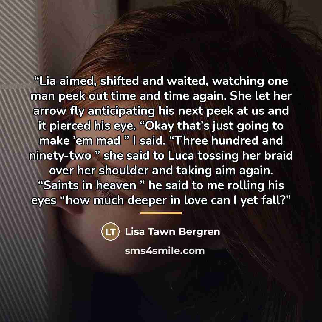 “Lia aimed, shifted and waited, watching one man peek out time and time again. She let her arrow fly anticipating his next peek at us and it pierced his eye. “Okay that’s just going to make ’em mad ” I said. “Three hundred and ninety-two ” she said to Luca tossing her braid over her shoulder and…” quote by Lisa Tawn Bergren