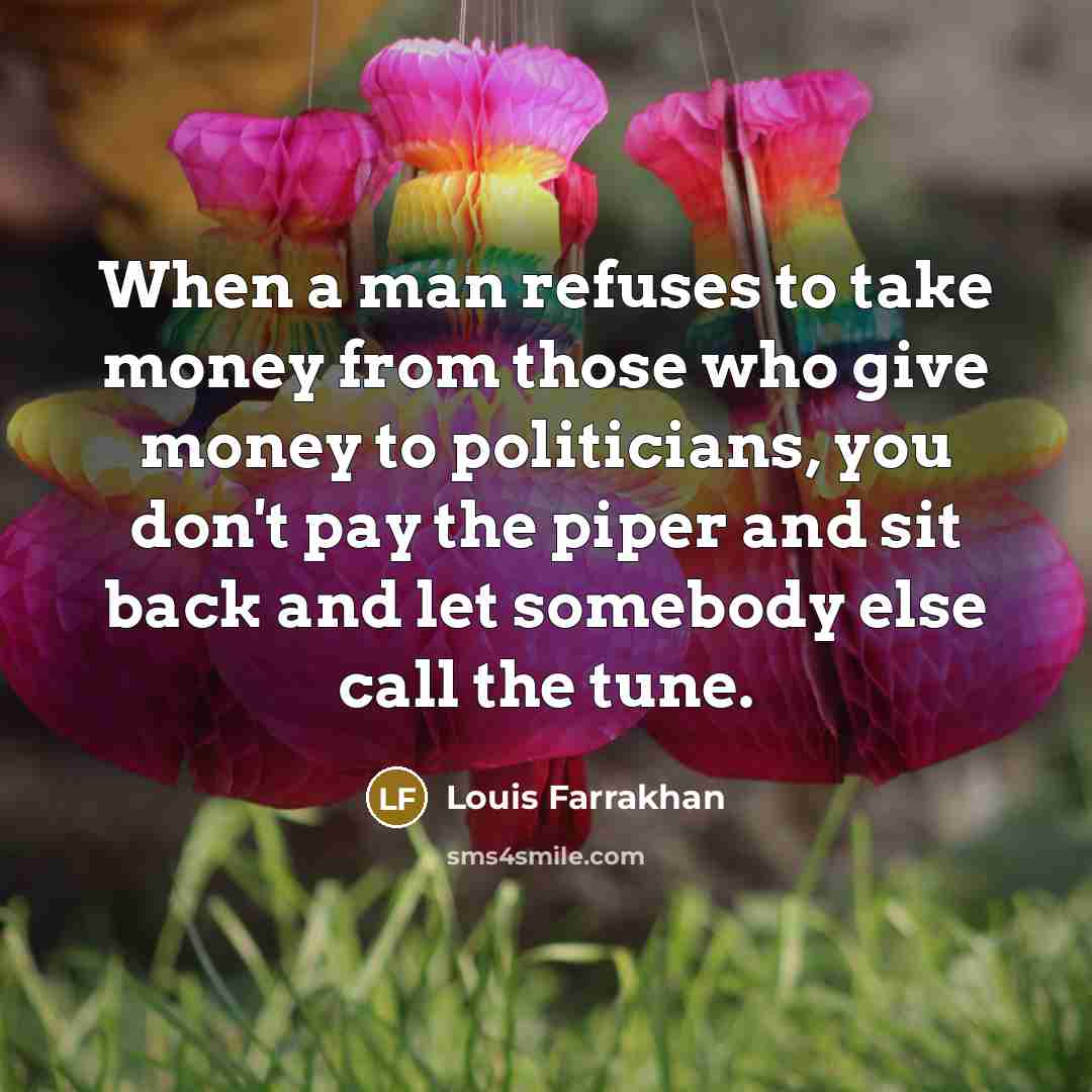 “When a man refuses to take money from those who give money to politicians, you don't pay the piper and sit back and let somebody else call the tune.” quote by Louis Farrakhan