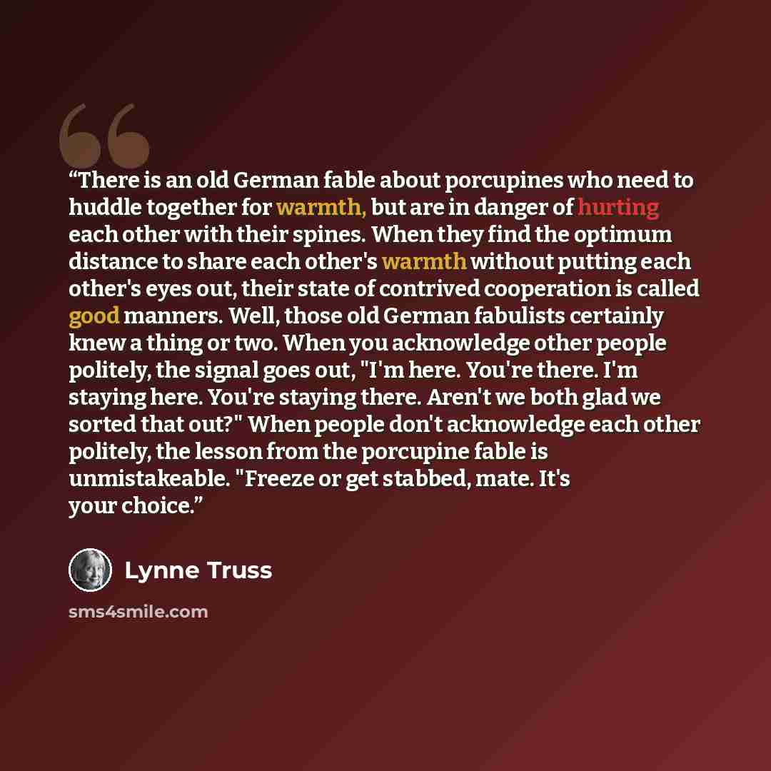 “There is an old German fable about porcupines who need to huddle together for warmth, but are in danger of hurting each other with their spines. When they find the optimum distance to share each other's warmth without putting each other's eyes out, their state of contrived cooperation is called…” quote by Lynne Truss