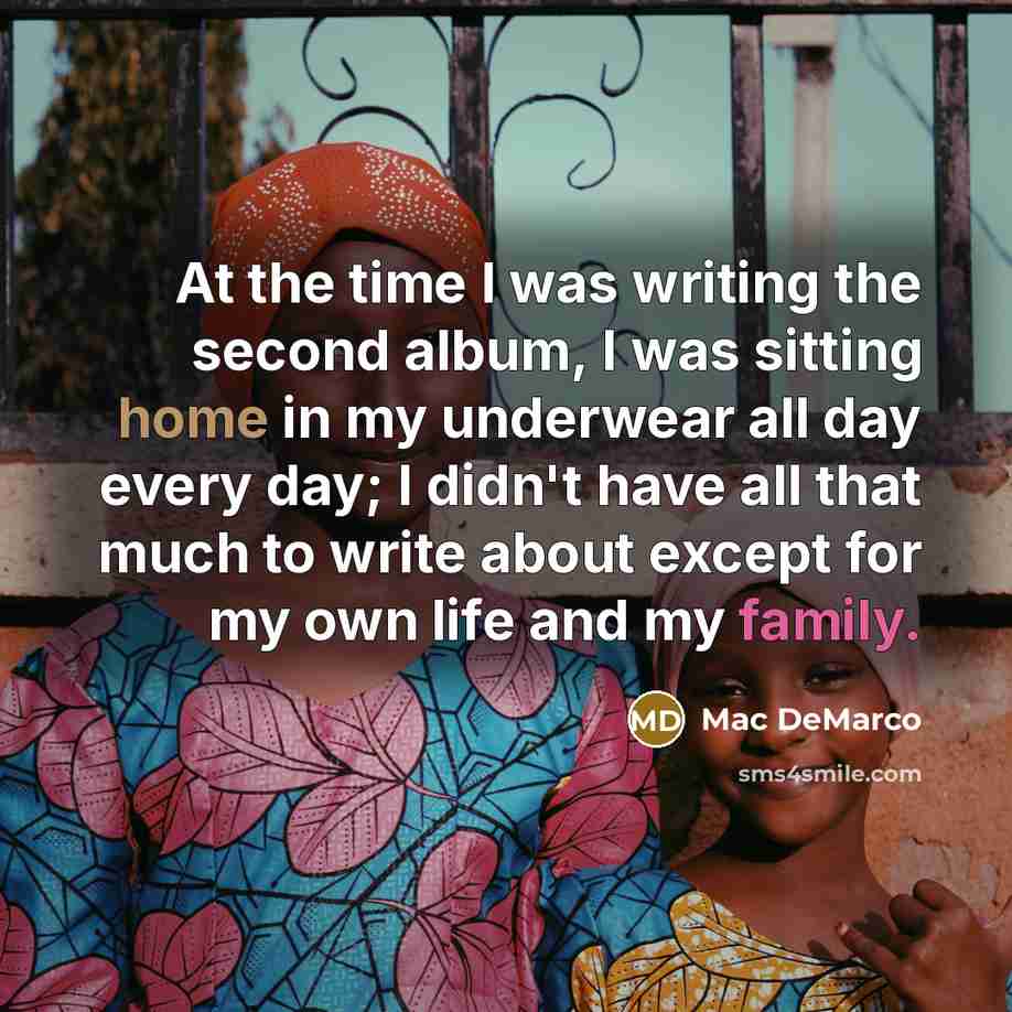 “At the time I was writing the second album, I was sitting home in my underwear all day every day; I didn't have all that much to write about except for my own life and my family.” quote by Mac DeMarco