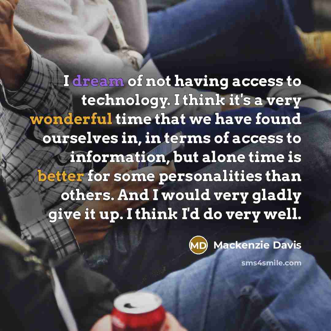 “I dream of not having access to technology. I think it's a very wonderful time that we have found ourselves in, in terms of access to information, but alone time is better for some personalities than others. And I would very gladly give it up. I think I'd do very well.” quote by Mackenzie Davis