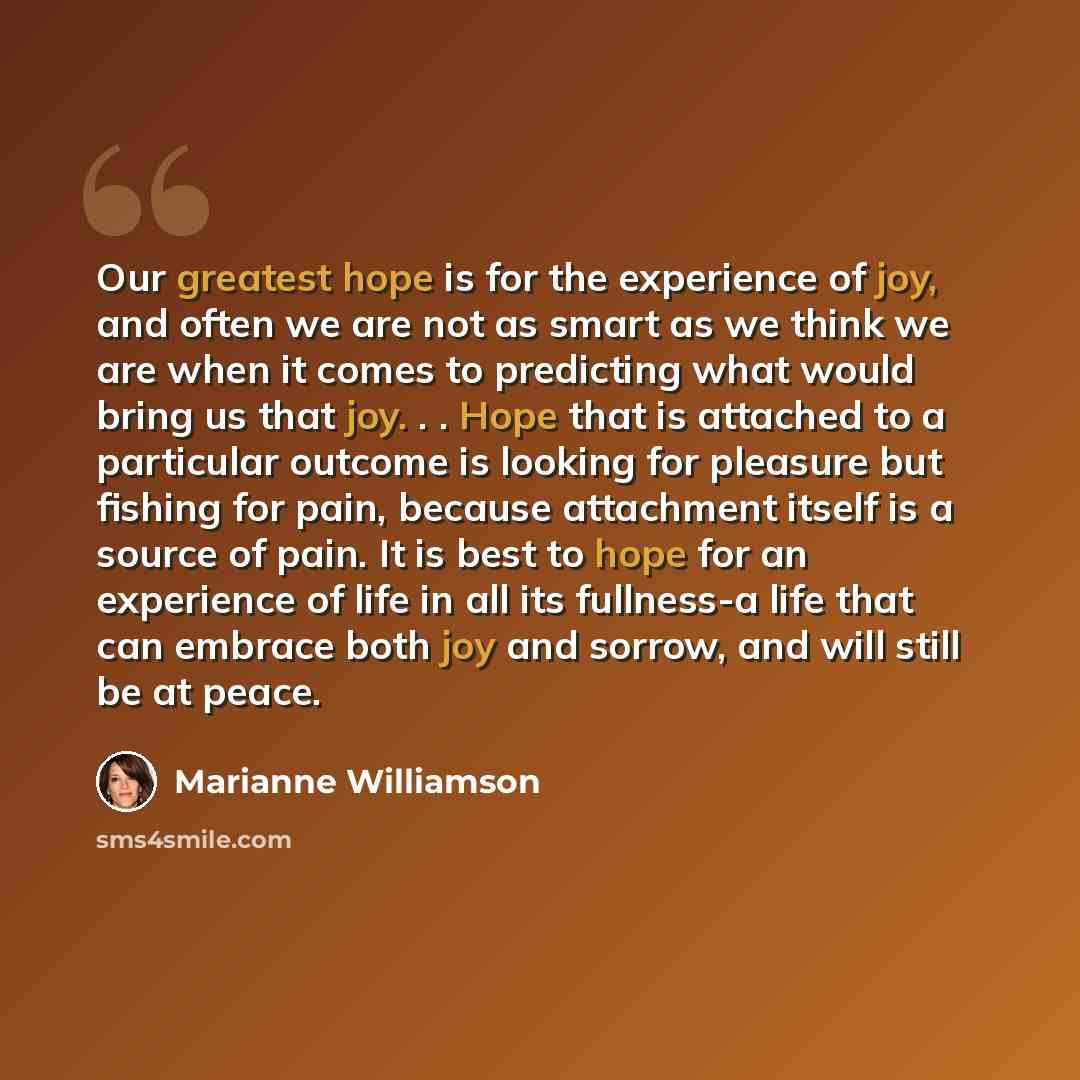 “Our greatest hope is for the experience of joy, and often we are not as smart as we think we are when it comes to predicting what would bring us that joy. . . Hope that is attached to a particular outcome is looking for pleasure but fishing for pain, because attachment itself is a source of pain…” quote by Marianne Williamson
