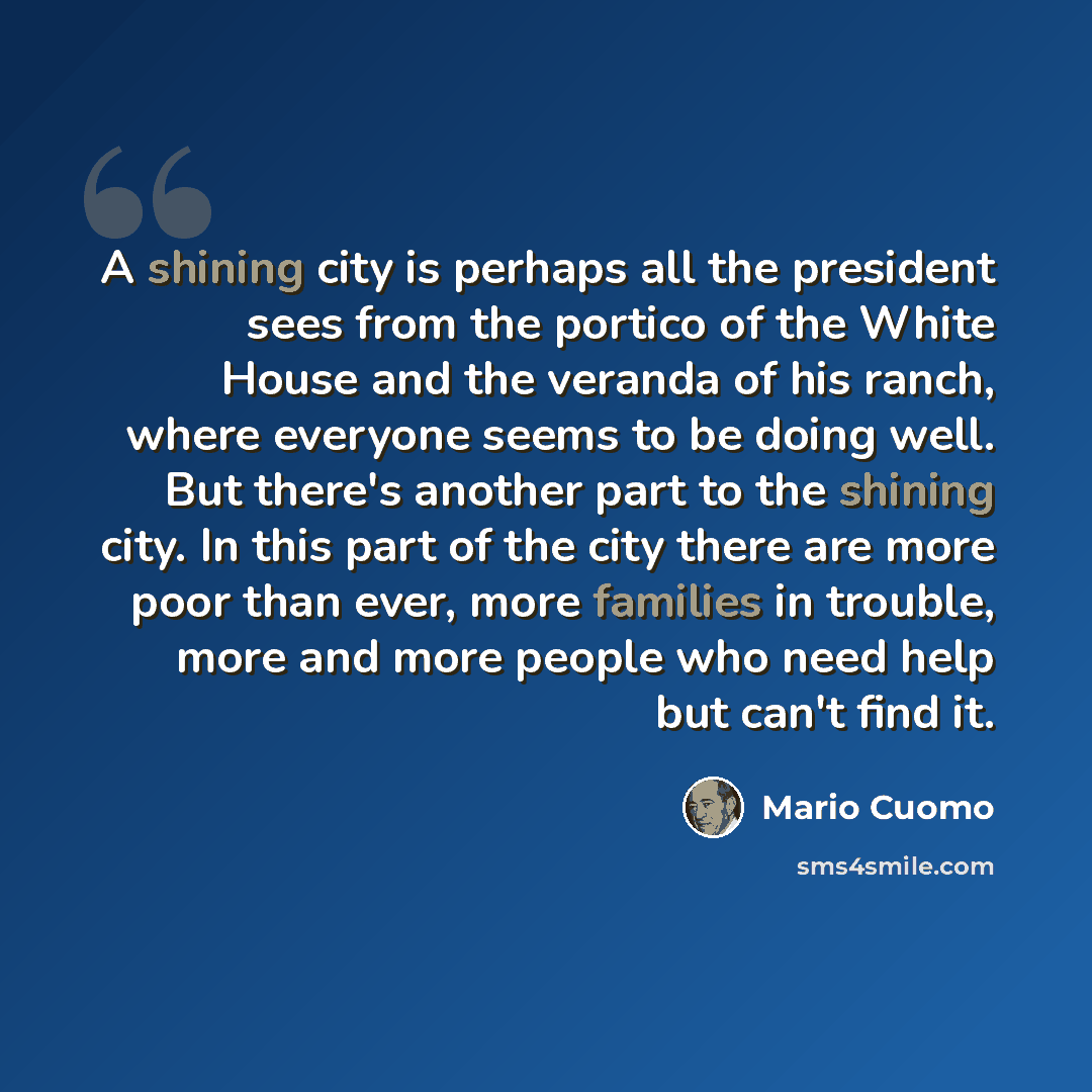“A shining city is perhaps all the president sees from the portico of the White House and the veranda of his ranch, where everyone seems to be doing well. But there's another part to the shining city. In this part of the city there are more poor than ever, more families in trouble, more and more…” quote by Mario Cuomo
