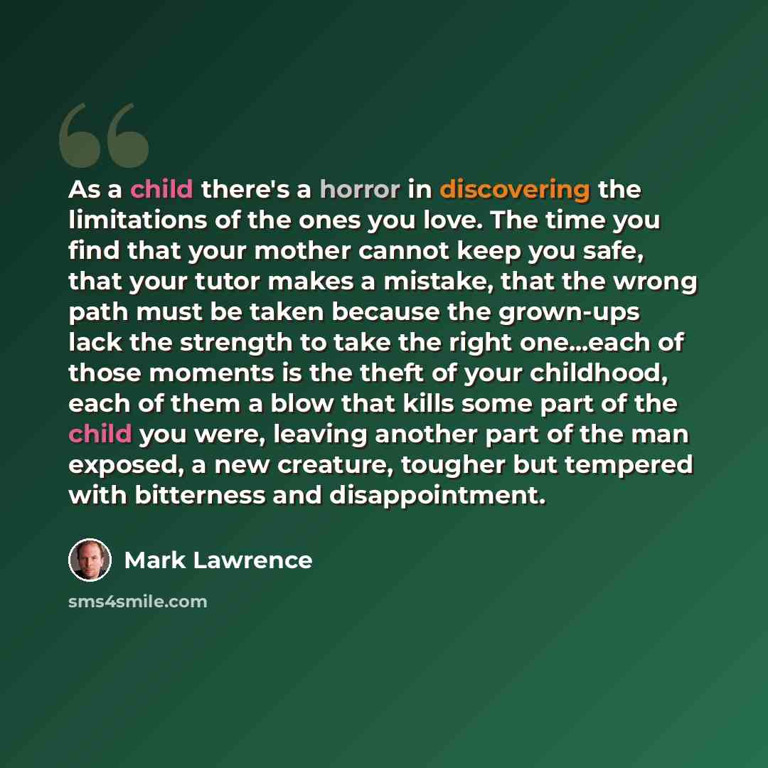 “As a child there's a horror in discovering the limitations of the ones you love. The time you find that your mother cannot keep you safe, that your tutor makes a mistake, that the wrong path must be taken because the grown-ups lack the strength to take the right one...each of those moments is the…” quote by Mark Lawrence