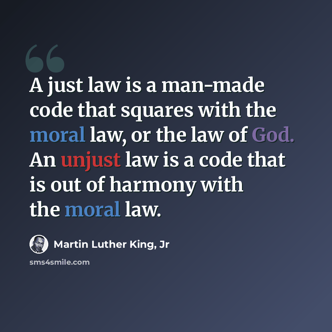 “A just law is a man-made code that squares with the moral law, or the law of God. An unjust law is a code that is out of harmony with the moral law.” quote by Martin Luther King, Jr