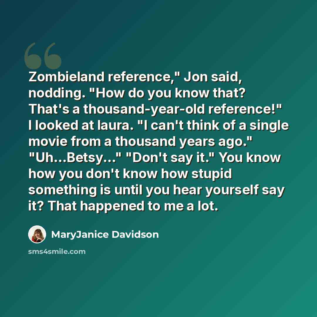 “Zombieland reference," Jon said, nodding. "How do you know that? That's a thousand-year-old reference!" I looked at laura. "I can't think of a single movie from a thousand years ago." "Uh...Betsy..." "Don't say it." You know how you don't know how stupid something is until you hear yourself say…” quote by MaryJanice Davidson