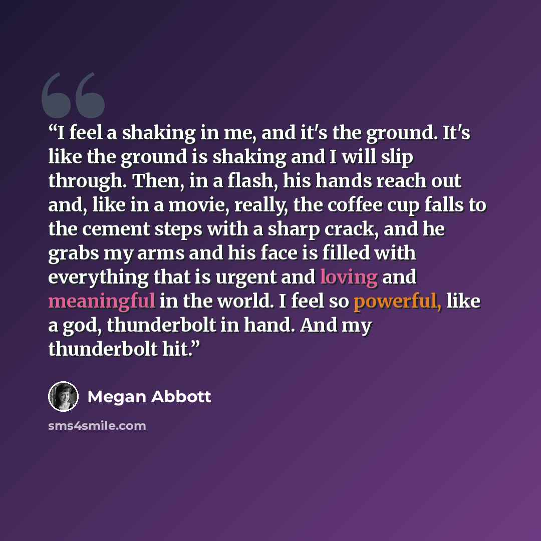 “I feel a shaking in me, and it's the ground. It's like the ground is shaking and I will slip through. Then, in a flash, his hands reach out and, like in a movie, really, the coffee cup falls to the cement steps with a sharp crack, and he grabs my arms and his face is filled with everything that is…” quote by Megan Abbott