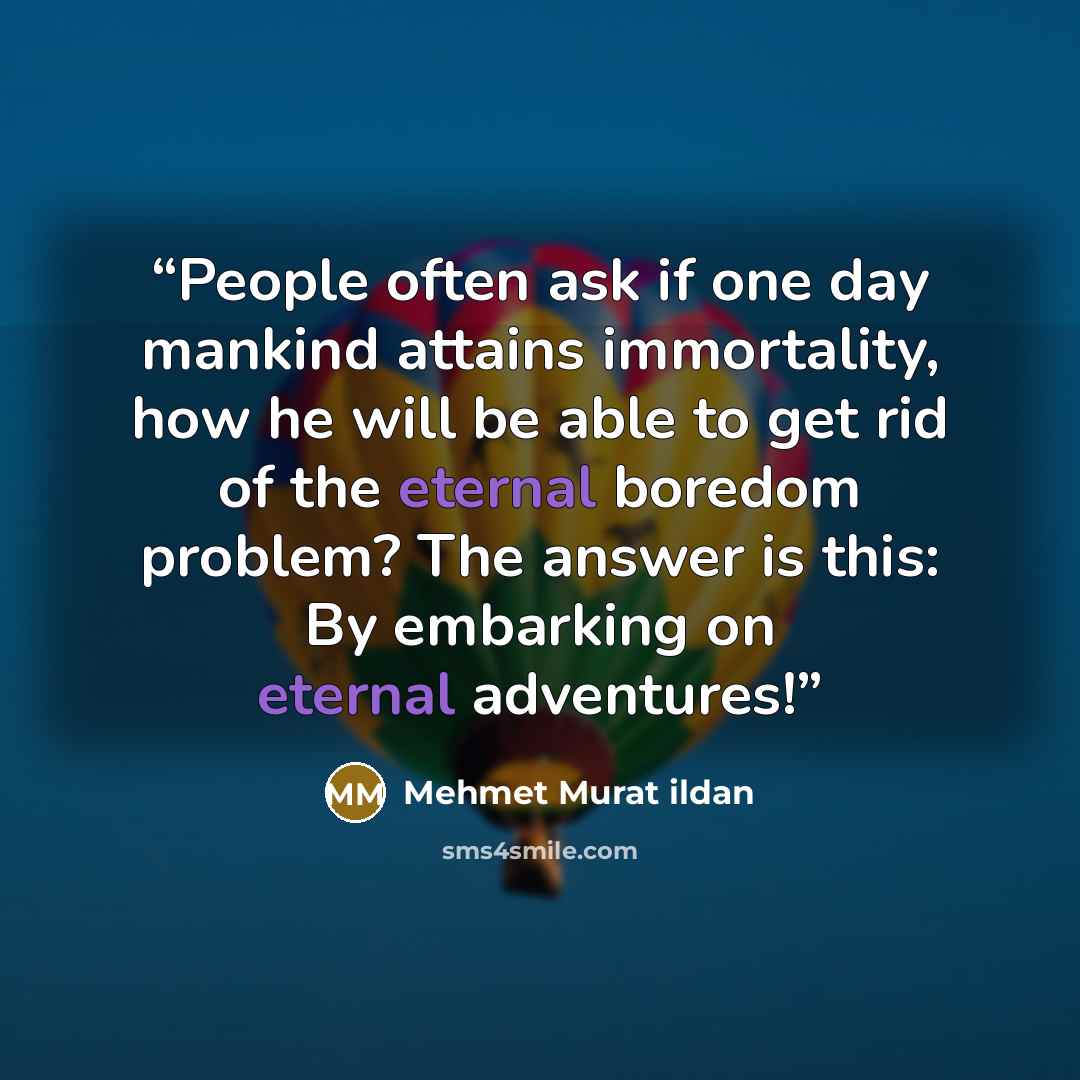 “People often ask if one day mankind attains immortality, how he will be able to get rid of the eternal boredom problem? The answer is this: By embarking on eternal adventures!” quote by Mehmet Murat ildan