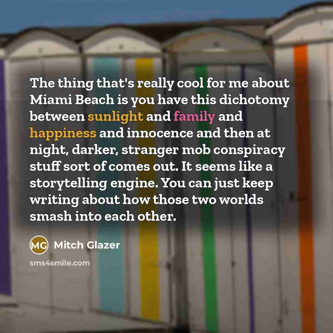 “The thing that's really cool for me about Miami Beach is you have this dichotomy between sunlight and family and happiness and innocence and then at night, darker, stranger mob conspiracy stuff sort of comes out. It seems like a storytelling engine. You can just keep writing about how those two…” quote by Mitch Glazer