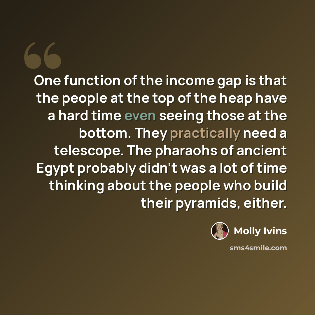 “One function of the income gap is that the people at the top of the heap have a hard time even seeing those at the bottom. They practically need a telescope. The pharaohs of ancient Egypt probably didn't was a lot of time thinking about the people who build their pyramids, either.” quote by Molly Ivins