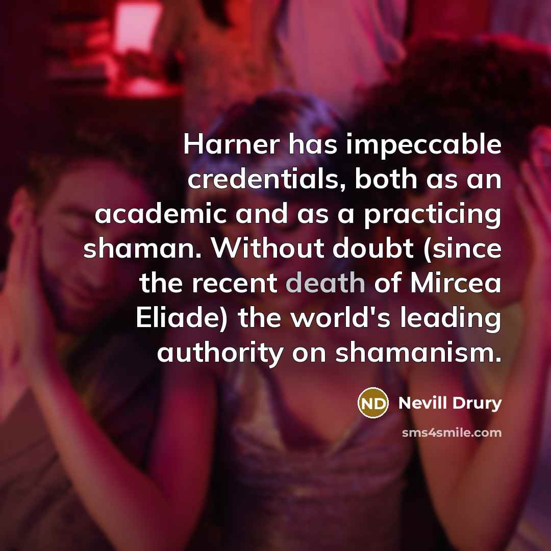 “Harner has impeccable credentials, both as an academic and as a practicing shaman. Without doubt (since the recent death of Mircea Eliade) the world's leading authority on shamanism.” quote by Nevill Drury