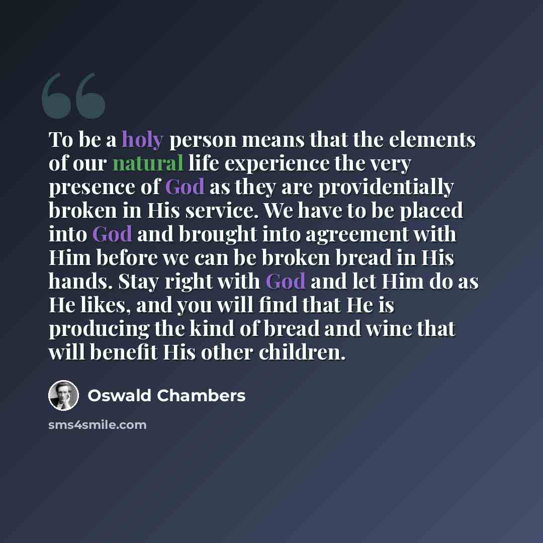 “To be a holy person means that the elements of our natural life experience the very presence of God as they are providentially broken in His service. We have to be placed into God and brought into agreement with Him before we can be broken bread in His hands. Stay right with God and let Him do as…” quote by Oswald Chambers