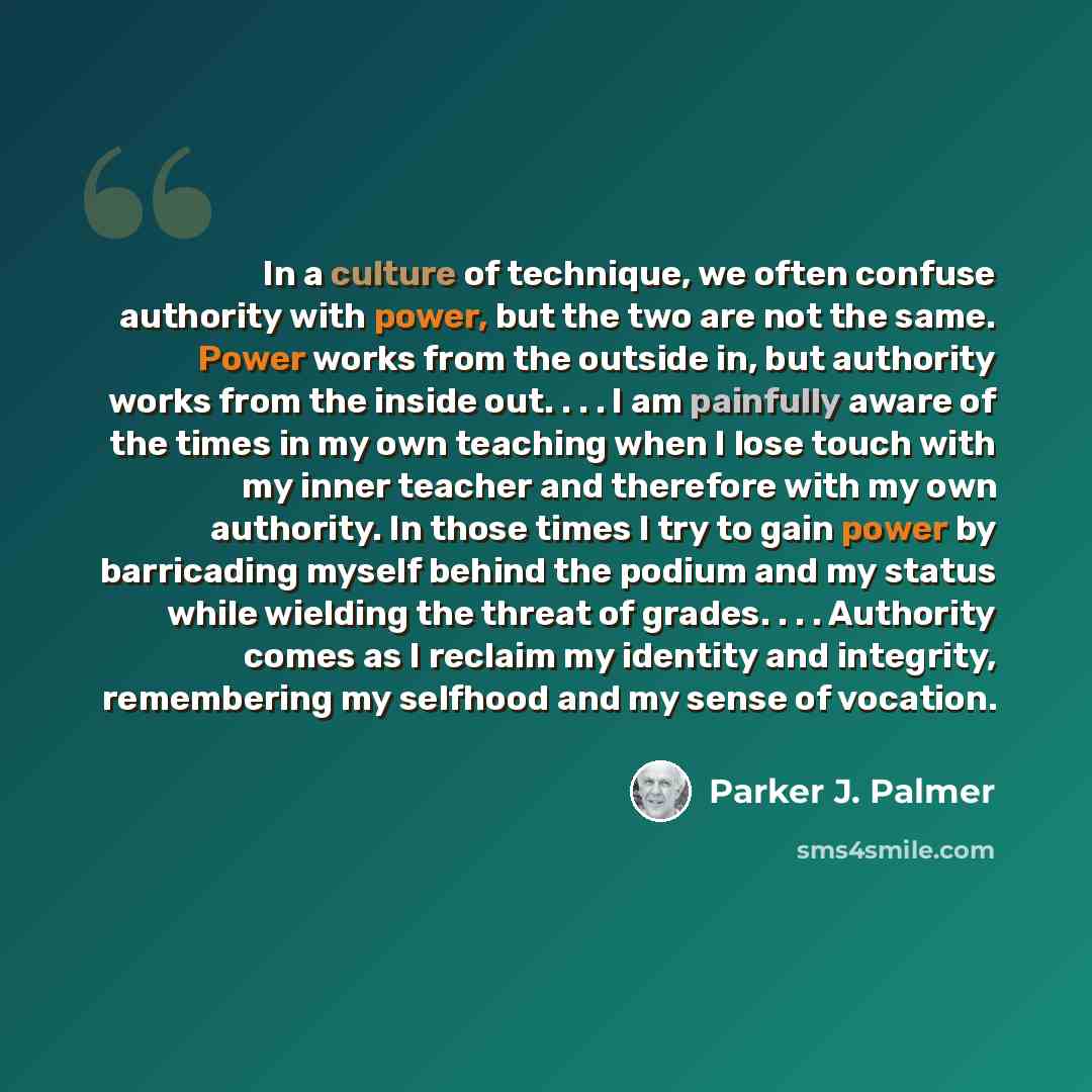“In a culture of technique, we often confuse authority with power, but the two are not the same. Power works from the outside in, but authority works from the inside out. . . . I am painfully aware of the times in my own teaching when I lose touch with my inner teacher and therefore with my own…” quote by Parker J. Palmer