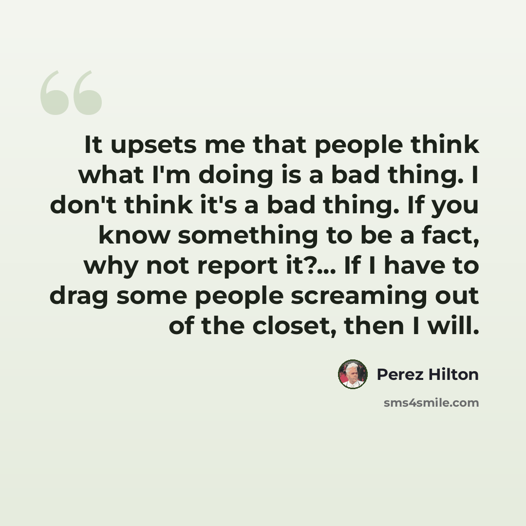 “It upsets me that people think what I'm doing is a bad thing. I don't think it's a bad thing. If you know something to be a fact, why not report it?... If I have to drag some people screaming out of the closet, then I will.” quote by Perez Hilton