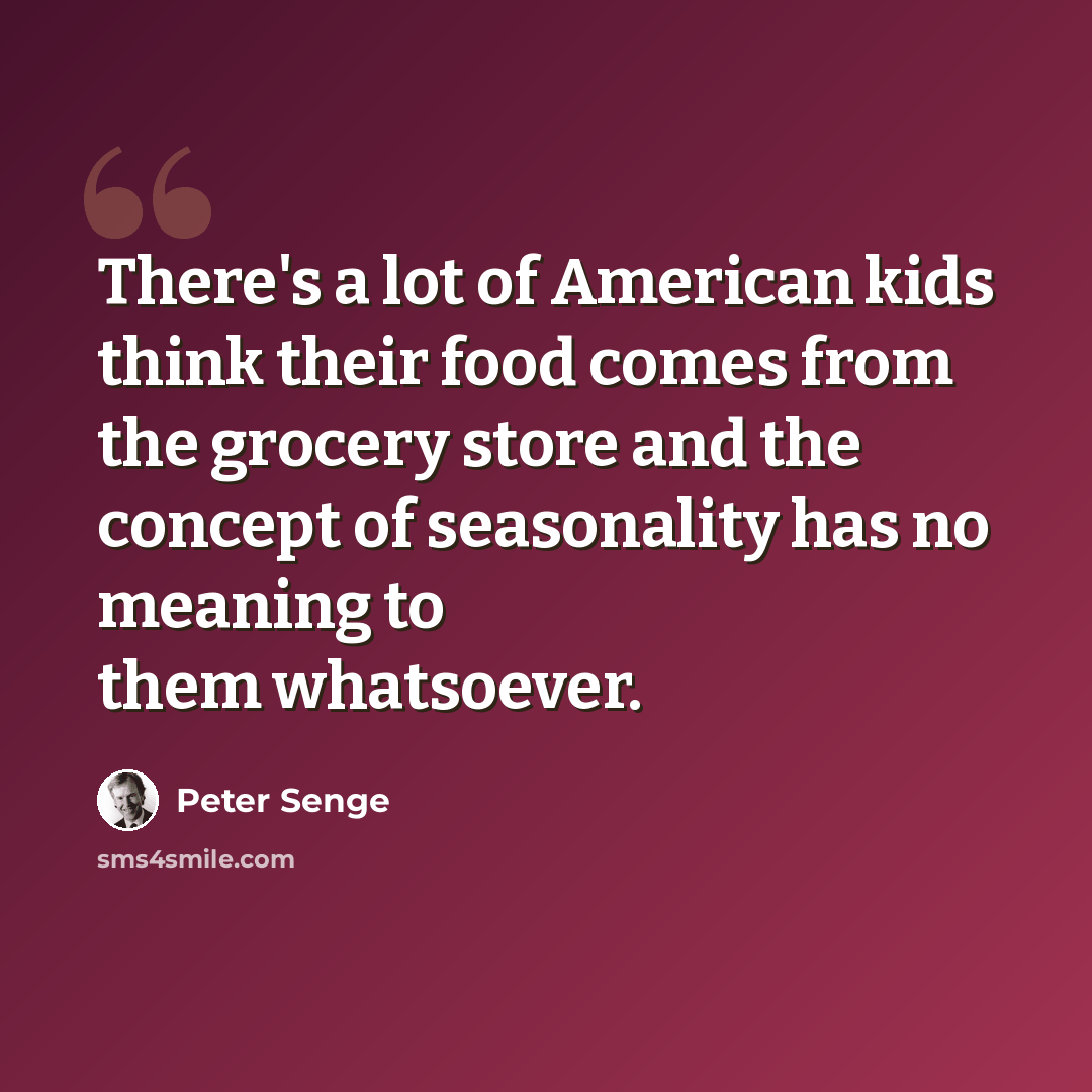 “There's a lot of American kids think their food comes from the grocery store and the concept of seasonality has no meaning to them whatsoever.” quote by Peter Senge