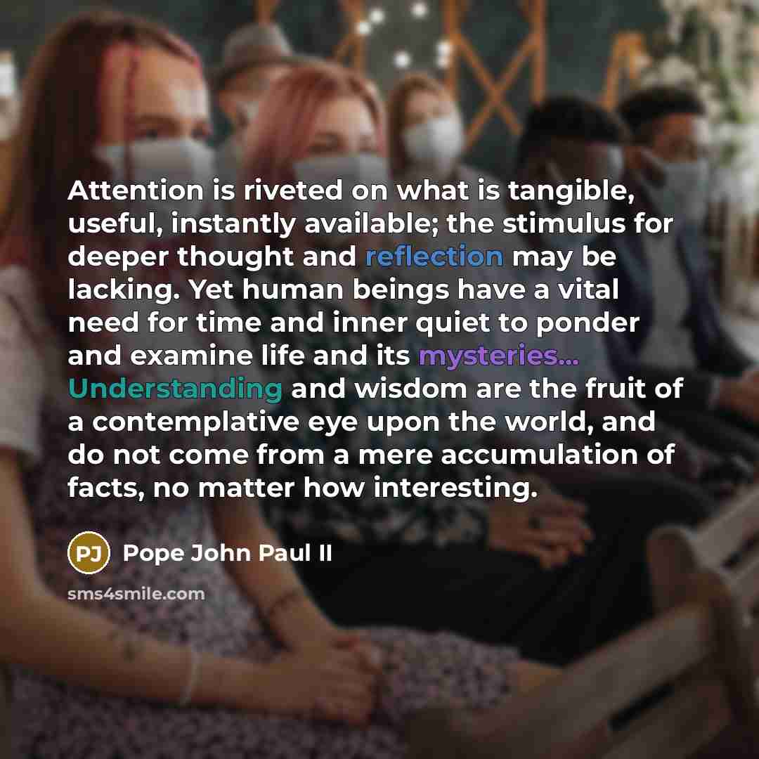 “Attention is riveted on what is tangible, useful, instantly available; the stimulus for deeper thought and reflection may be lacking. Yet human beings have a vital need for time and inner quiet to ponder and examine life and its mysteries... Understanding and wisdom are the fruit of a…” quote by Pope John Paul II