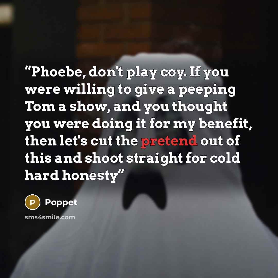 “Phoebe, don't play coy. If you were willing to give a peeping Tom a show, and you thought you were doing it for my benefit, then let's cut the pretend out of this and shoot straight for cold hard honesty” quote by Poppet