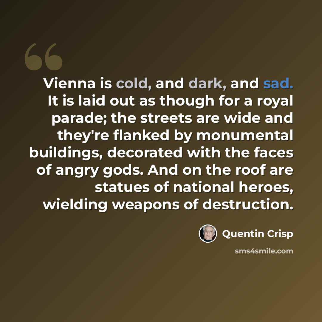 “Vienna is cold, and dark, and sad. It is laid out as though for a royal parade; the streets are wide and they're flanked by monumental buildings, decorated with the faces of angry gods. And on the roof are statues of national heroes, wielding weapons of destruction.” quote by Quentin Crisp