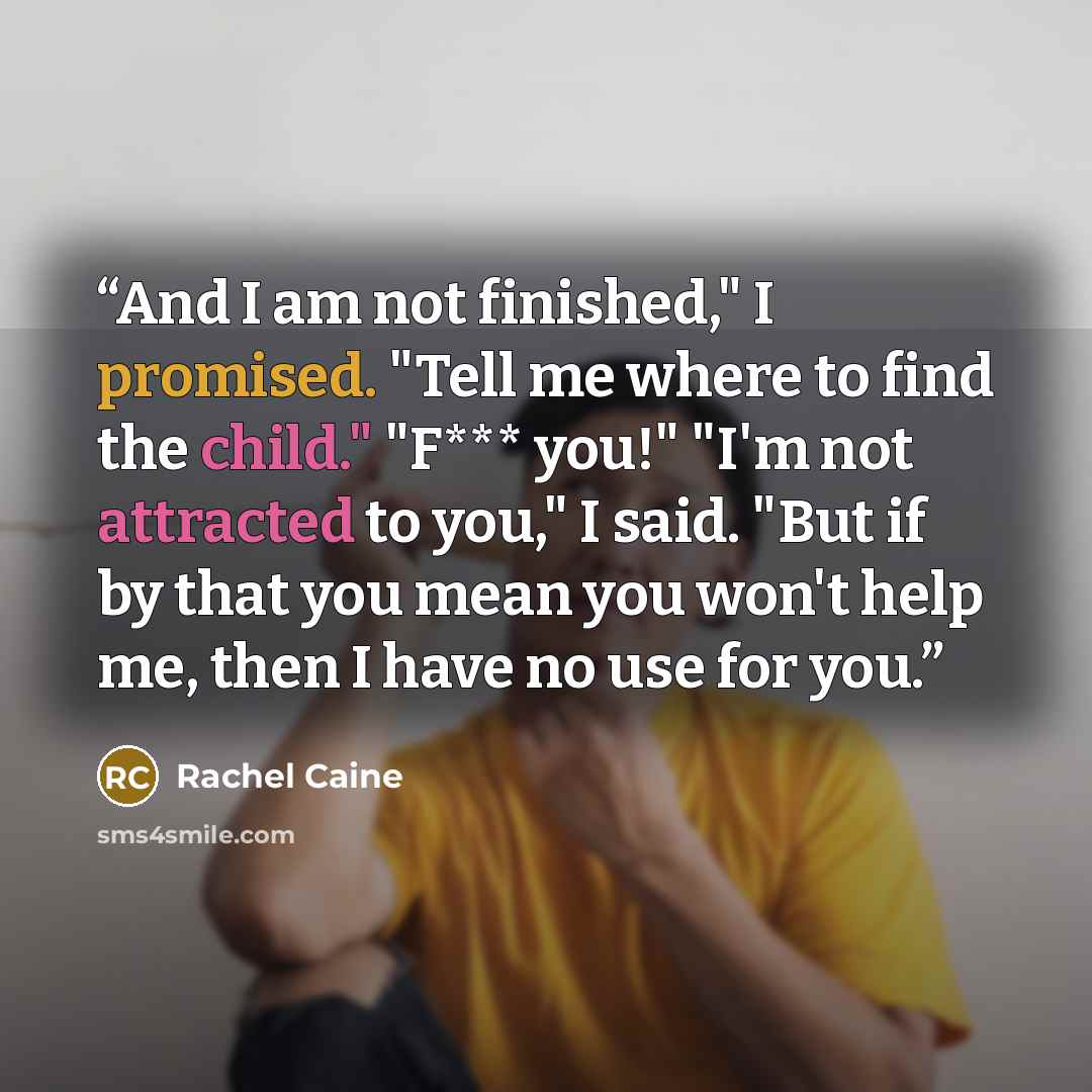 “And I am not finished," I promised. "Tell me where to find the child." "F*** you!" "I'm not attracted to you," I said. "But if by that you mean you won't help me, then I have no use for you.” quote by Rachel Caine