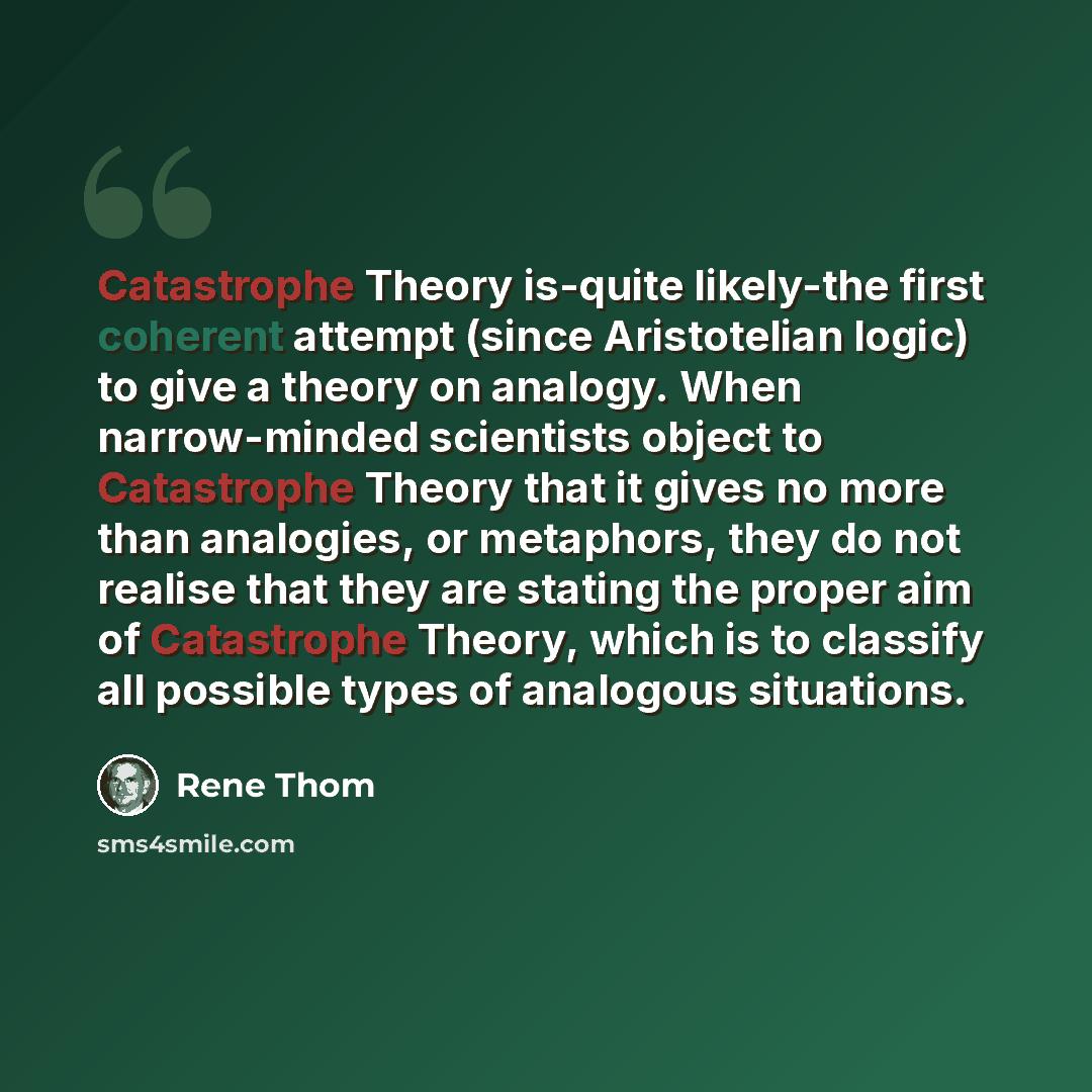 “Catastrophe Theory is-quite likely-the first coherent attempt (since Aristotelian logic) to give a theory on analogy. When narrow-minded scientists object to Catastrophe Theory that it gives no more than analogies, or metaphors, they do not realise that they are stating the proper aim of…” quote by Rene Thom