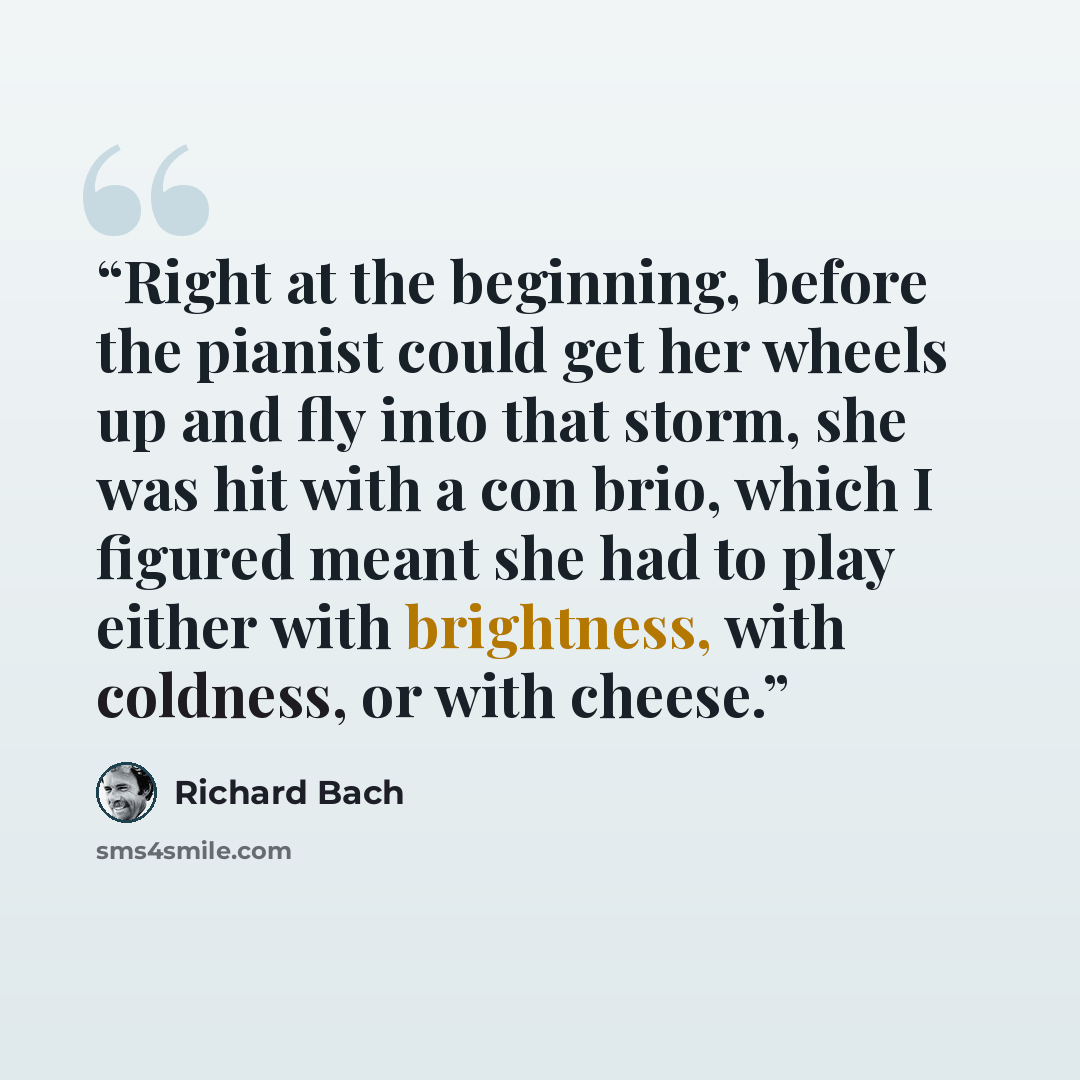 “Right at the beginning, before the pianist could get her wheels up and fly into that storm, she was hit with a con brio, which I figured meant she had to play either with brightness, with coldness, or with cheese.” quote by Richard Bach