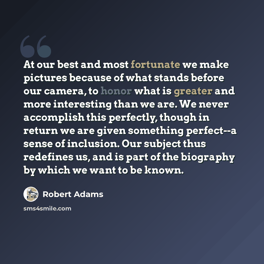 “At our best and most fortunate we make pictures because of what stands before our camera, to honor what is greater and more interesting than we are. We never accomplish this perfectly, though in return we are given something perfect--a sense of inclusion. Our subject thus redefines us, and is part…” quote by Robert Adams